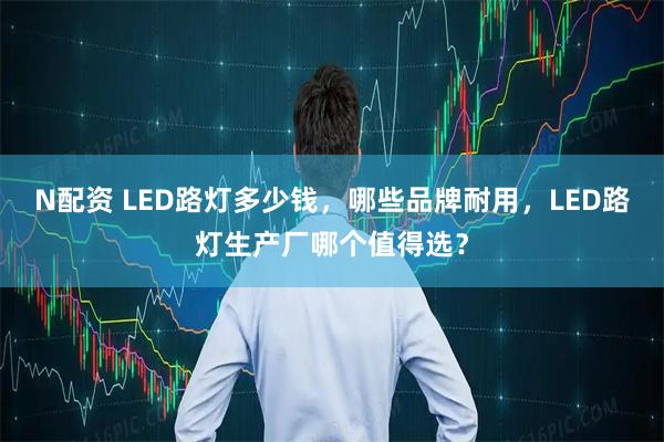 N配资 LED路灯多少钱，哪些品牌耐用，LED路灯生产厂哪个值得选？