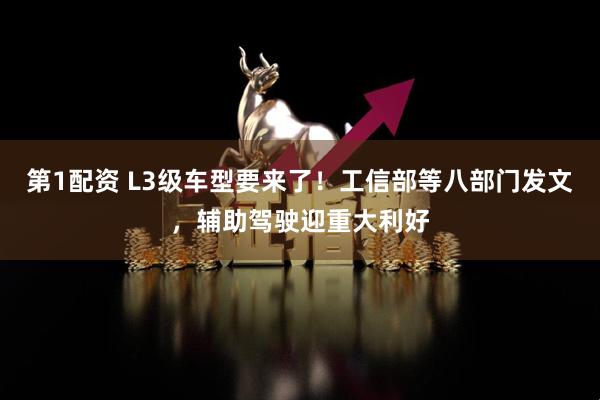 第1配资 L3级车型要来了！工信部等八部门发文，辅助驾驶迎重大利好