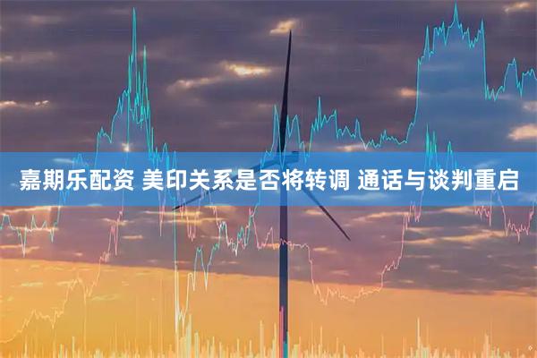 嘉期乐配资 美印关系是否将转调 通话与谈判重启