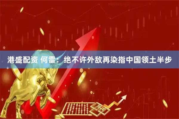港盛配资 何雷：绝不许外敌再染指中国领土半步