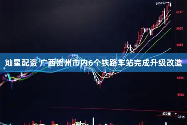 灿星配资 广西贺州市内6个铁路车站完成升级改造