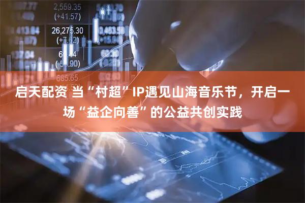 启天配资 当“村超”IP遇见山海音乐节，开启一场“益企向善”的公益共创实践