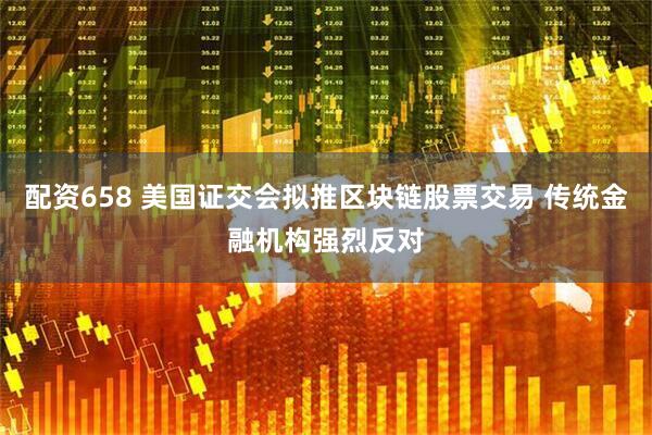 配资658 美国证交会拟推区块链股票交易 传统金融机构强烈反对