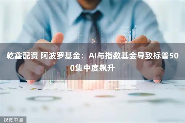 乾鑫配资 阿波罗基金：AI与指数基金导致标普500集中度飙升