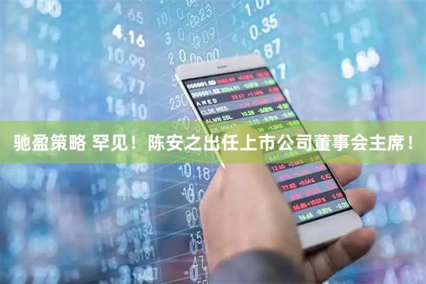 驰盈策略 罕见！陈安之出任上市公司董事会主席！