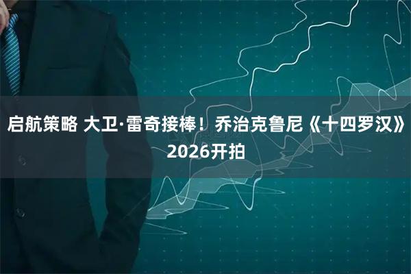 启航策略 大卫·雷奇接棒！乔治克鲁尼《十四罗汉》2026开拍
