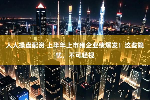 人人操盘配资 上半年上市猪企业绩爆发！这些隐忧，不可轻视