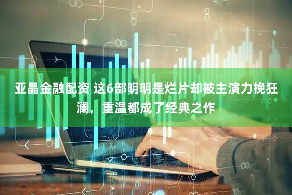 亚晶金融配资 这6部明明是烂片却被主演力挽狂澜，重温都成了经典之作