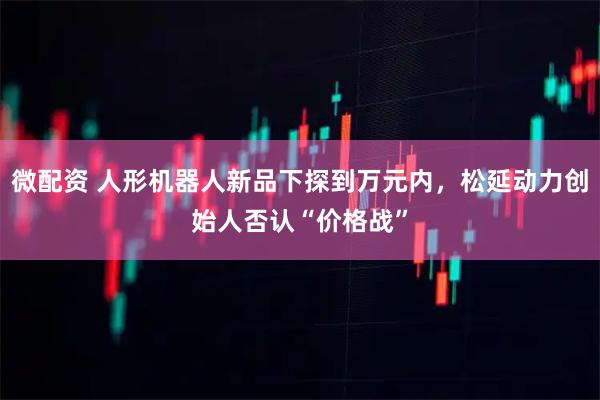 微配资 人形机器人新品下探到万元内，松延动力创始人否认“价格战”
