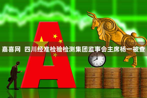 嘉喜网  四川经准检验检测集团监事会主席杨一被查