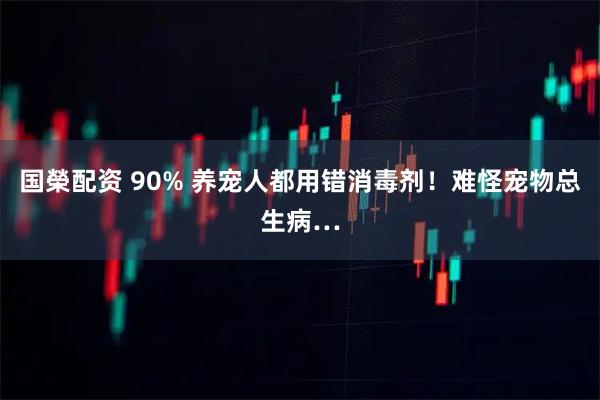 国榮配资 90% 养宠人都用错消毒剂！难怪宠物总生病…