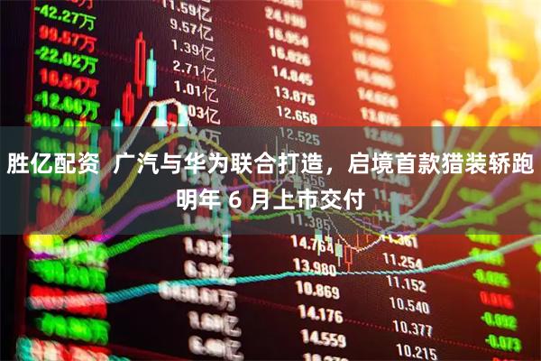 胜亿配资  广汽与华为联合打造，启境首款猎装轿跑明年 6 月上市交付