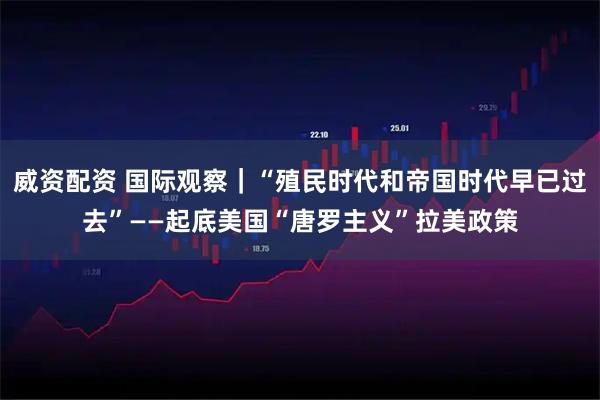 威资配资 国际观察｜“殖民时代和帝国时代早已过去”——起底美国“唐罗主义”拉美政策