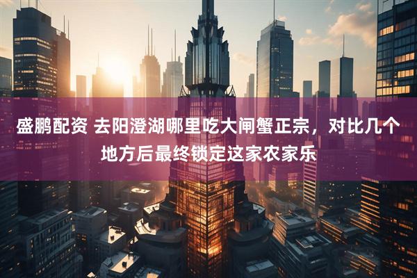 盛鹏配资 去阳澄湖哪里吃大闸蟹正宗，对比几个地方后最终锁定这家农家乐